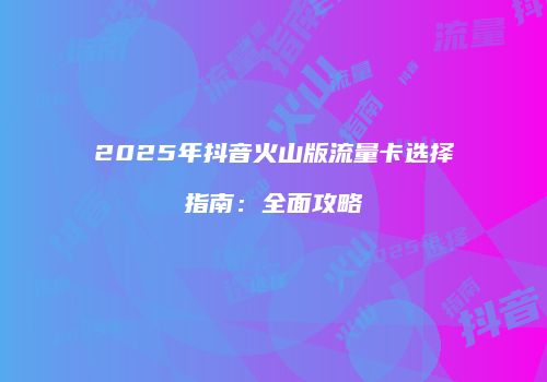 2025年抖音火山版流量卡选择指南：全面攻略
