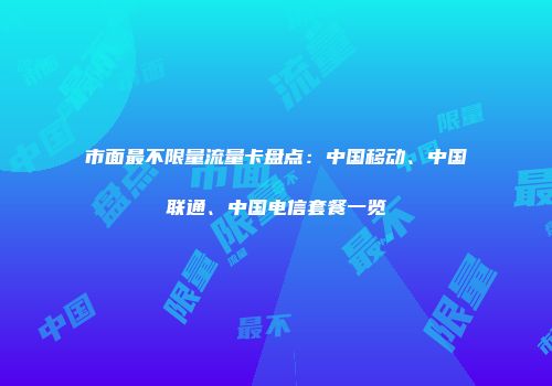 市面最不限量流量卡盘点：中国移动、中国联通、中国电信套餐一览