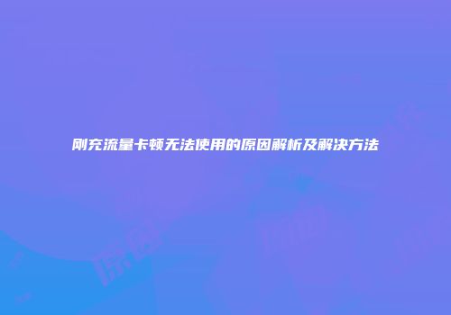 刚充流量卡顿无法使用的原因解析及解决方法