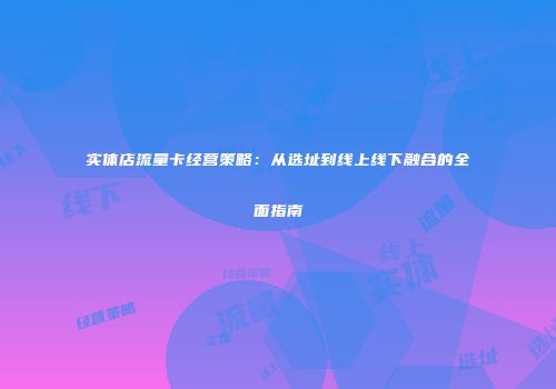 实体店流量卡经营策略：从选址到线上线下融合的全面指南