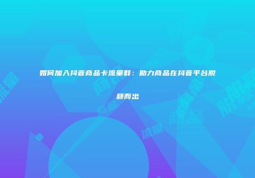 如何加入抖音商品卡流量群：助力商品在抖音平台脱颖而出