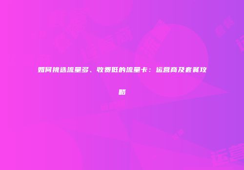 如何挑选流量多、收费低的流量卡：运营商及套餐攻略