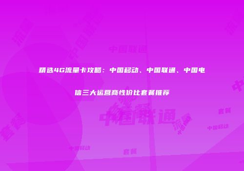 精选4G流量卡攻略：中国移动、中国联通、中国电信三大运营商性价比套餐推荐