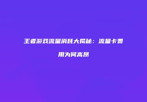 王者游戏流量消耗大揭秘：流量卡费用为何高昂