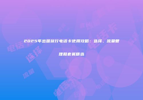 2025年出国旅行电话卡使用攻略：选择、流量管理和套餐精选