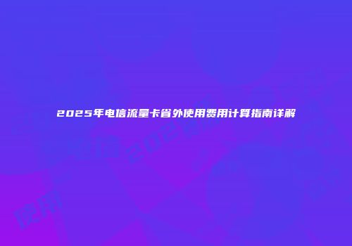 2025年电信流量卡省外使用费用计算指南详解