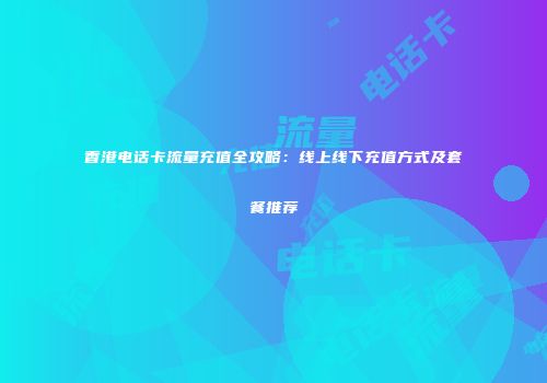 香港电话卡流量充值全攻略：线上线下充值方式及套餐推荐