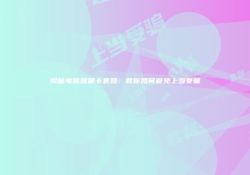 揭秘电信流量卡套路：教你如何避免上当受骗