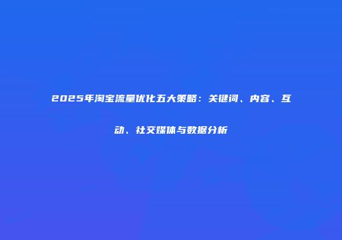 2025年淘宝流量优化五大策略：关键词、内容、互动、社交媒体与数据分析