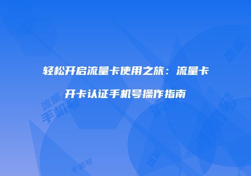 轻松开启流量卡使用之旅：流量卡开卡认证手机号操作指南