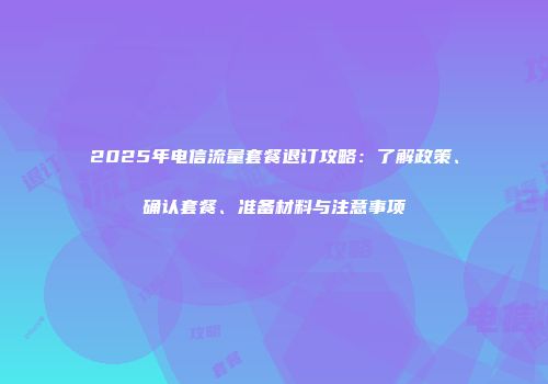 2025年电信流量套餐退订攻略：了解政策、确认套餐、准备材料与注意事项
