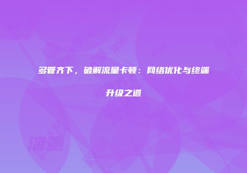 多管齐下，破解流量卡顿：网络优化与终端升级之道