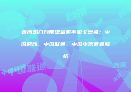 市面热门自带流量包手机卡盘点：中国移动、中国联通、中国电信套餐解析