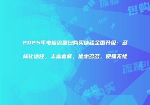 2025年电信流量包购买体验全面升级：多样化途径，丰富套餐，优惠多多，便捷无忧