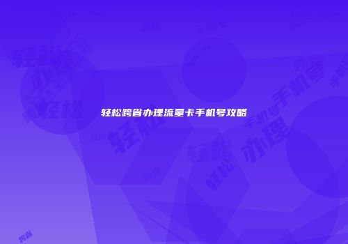 轻松跨省办理流量卡手机号攻略