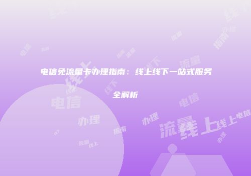 电信免流量卡办理指南：线上线下一站式服务全解析