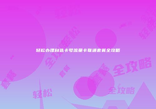 轻松办理自选卡号流量卡联通套餐全攻略