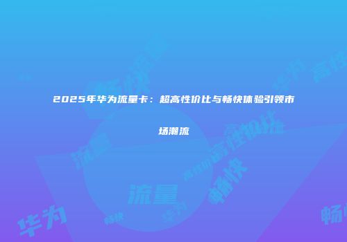 2025年华为流量卡：超高性价比与畅快体验引领市场潮流