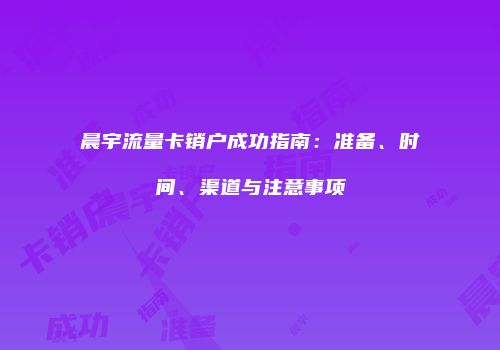 晨宇流量卡销户成功指南：准备、时间、渠道与注意事项