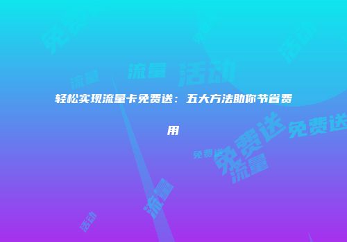 轻松实现流量卡免费送：五大方法助你节省费用