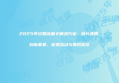 2025年过期流量卡解决方案：延长使用、创新套餐、优惠活动与售后优化