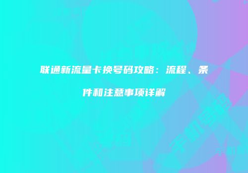 联通新流量卡换号码攻略：流程、条件和注意事项详解