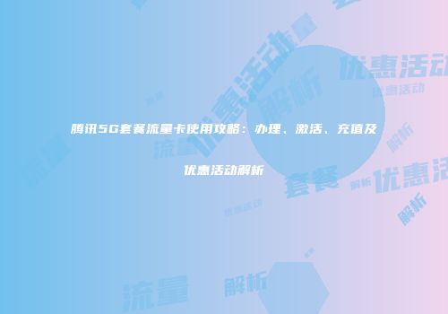 腾讯5G套餐流量卡使用攻略：办理、激活、充值及优惠活动解析