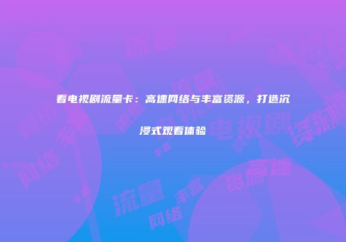 看电视剧流量卡：高速网络与丰富资源，打造沉浸式观看体验