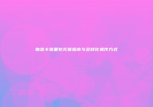 物流卡流量包充值指南与多样化操作方式