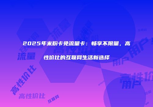 2025年米粉卡免流量卡：畅享不限量，高性价比的互联网生活新选择