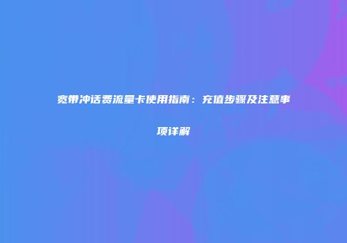 宽带冲话费流量卡使用指南：充值步骤及注意事项详解