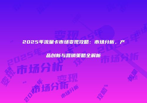 2025年流量卡市场变现攻略：市场分析、产品创新与营销策略全解析