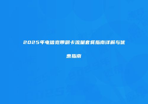 2025年电信宽带副卡流量套餐指南详解与优惠指南