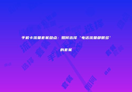 手机卡流量套餐盘点：如何选择‘电话流量都很多’的套餐
