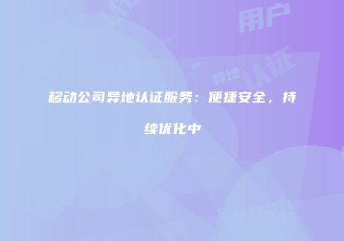 移动公司异地认证服务：便捷安全，持续优化中
