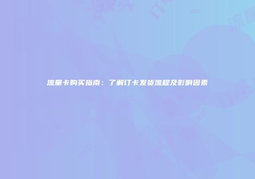 流量卡购买指南：了解订卡发货流程及影响因素