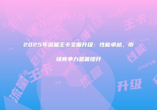 2025年流量王卡全面升级：性能卓越，市场竞争力显著提升