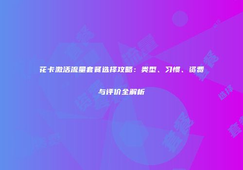 花卡激活流量套餐选择攻略：类型、习惯、资费与评价全解析