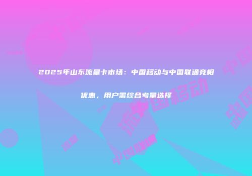 2025年山东流量卡市场：中国移动与中国联通竞相优惠，用户需综合考量选择
