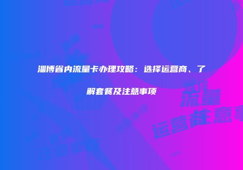 淄博省内流量卡办理攻略：选择运营商、了解套餐及注意事项