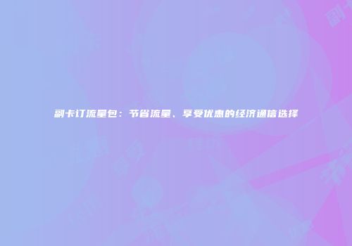 副卡订流量包：节省流量、享受优惠的经济通信选择