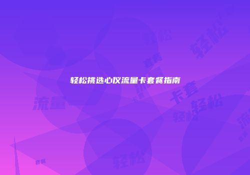 轻松挑选心仪流量卡套餐指南