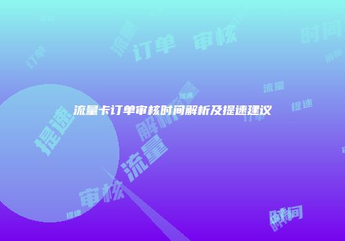 流量卡订单审核时间解析及提速建议
