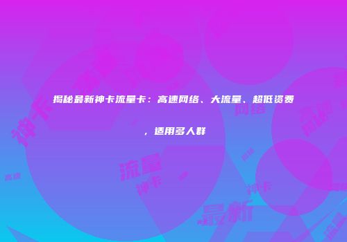 揭秘最新神卡流量卡：高速网络、大流量、超低资费，适用多人群