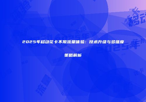 2025年移动花卡不限流量体验：技术升级与多维度策略解析