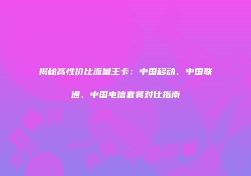 揭秘高性价比流量王卡：中国移动、中国联通、中国电信套餐对比指南