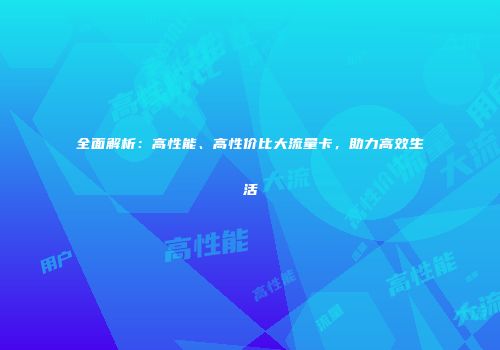 全面解析：高性能、高性价比大流量卡，助力高效生活