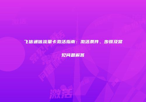 飞信通信流量卡激活指南：激活条件、步骤及常见问题解答
