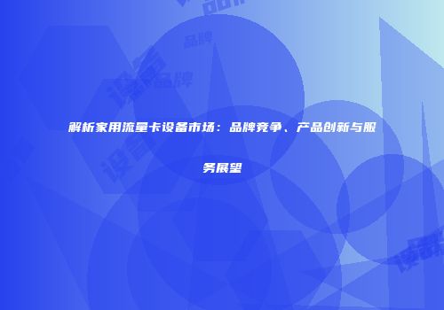 解析家用流量卡设备市场：品牌竞争、产品创新与服务展望