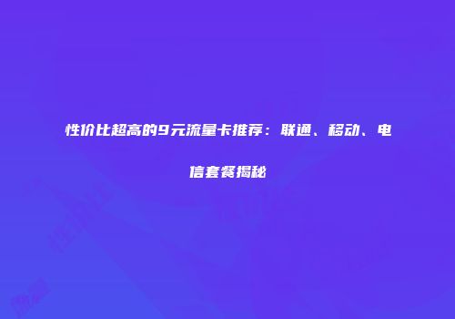 性价比超高的9元流量卡推荐：联通、移动、电信套餐揭秘